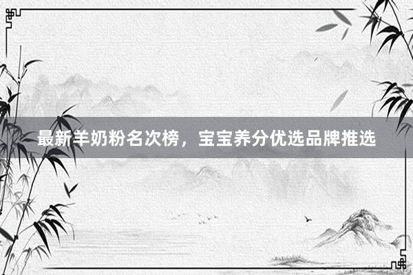 最新羊奶粉名次榜，宝宝养分优选品牌推选